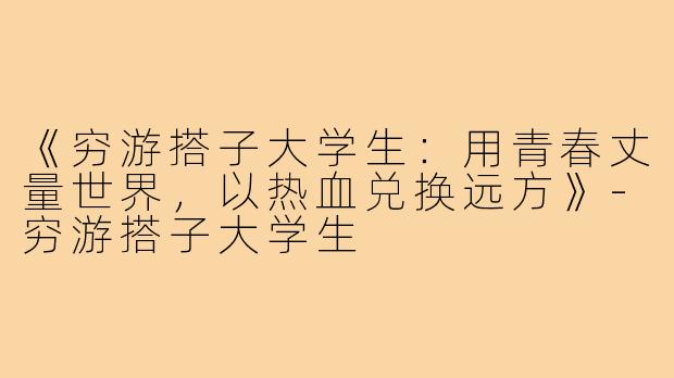 《穷游搭子大学生：用青春丈量世界，以热血兑换远方》-穷游搭子大学生