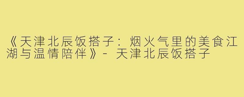 《天津北辰饭搭子:烟火气里的美食江湖与温情陪伴》-天津北辰饭搭子
