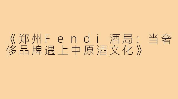 《郑州Fendi酒局：当奢侈品牌遇上中原酒文化》