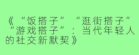 《“饭搭子”“逛街搭子”“游戏搭子”:当代年轻人的社交新默契》