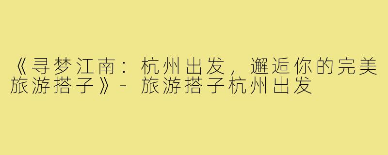 《寻梦江南：杭州出发，邂逅你的完美旅游搭子》-旅游搭子杭州出发