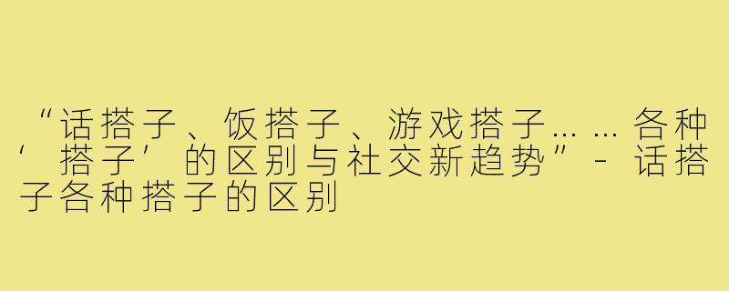 “话搭子、饭搭子、游戏搭子……各种‘搭子’的区别与社交新趋势”-话搭子各种搭子的区别