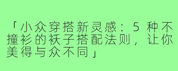「小众穿搭新灵感：5种不撞衫的袄子搭配法则，让你美得与众不同」
