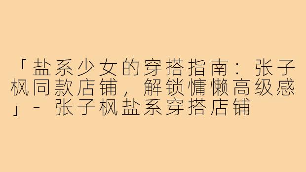 「盐系少女的穿搭指南：张子枫同款店铺，解锁慵懒高级感」