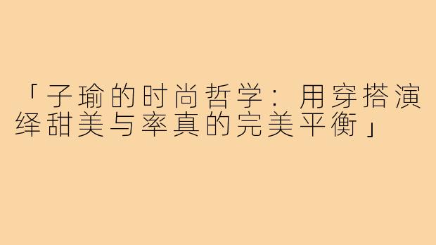 「子瑜的时尚哲学：用穿搭演绎甜美与率真的完美平衡」