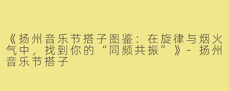 《扬州音乐节搭子图鉴：在旋律与烟火气中，找到你的“同频共振”》-扬州音乐节搭子