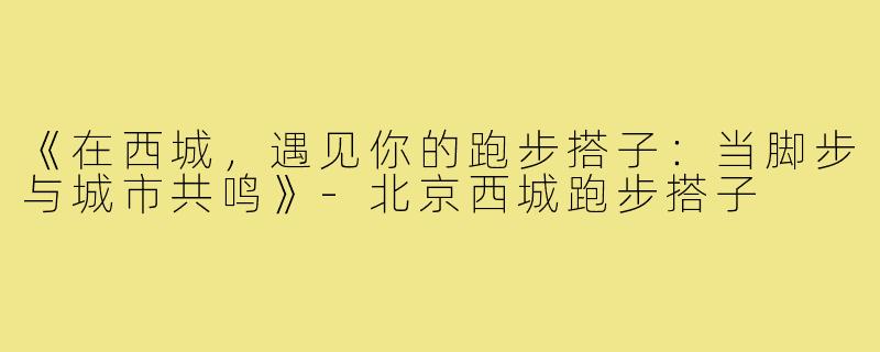 《在西城，遇见你的跑步搭子：当脚步与城市共鸣》-北京西城跑步搭子
