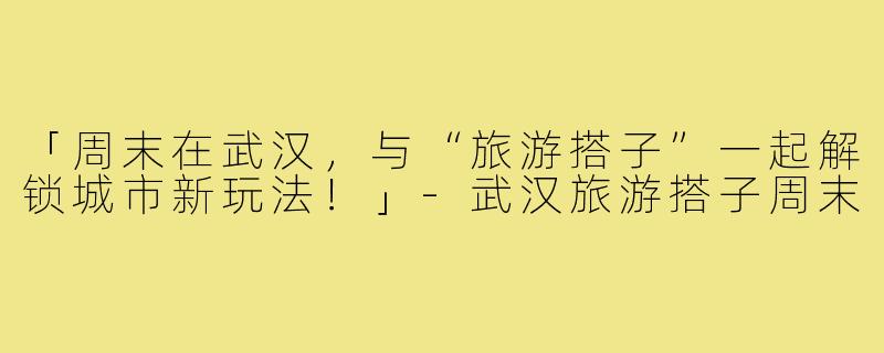 「周末在武汉,与“旅游搭子”一起解锁城市新玩法!」-武汉旅游搭子周末