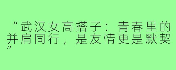 “武汉女高搭子：青春里的并肩同行，是友情更是默契”