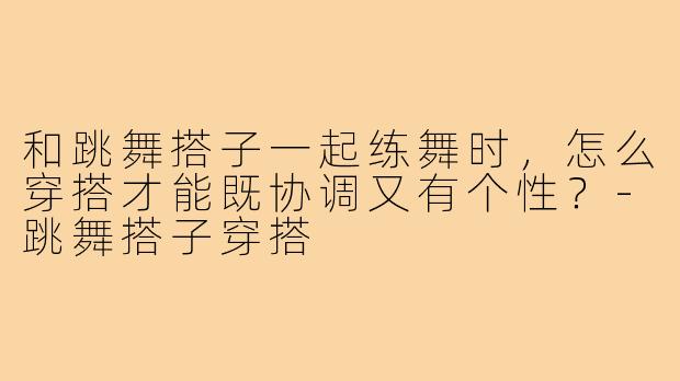 和跳舞搭子一起练舞时，怎么穿搭才能既协调又有个性？