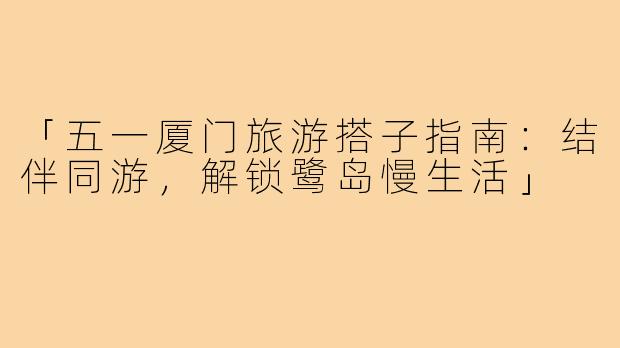 「五一厦门旅游搭子指南：结伴同游，解锁鹭岛慢生活」