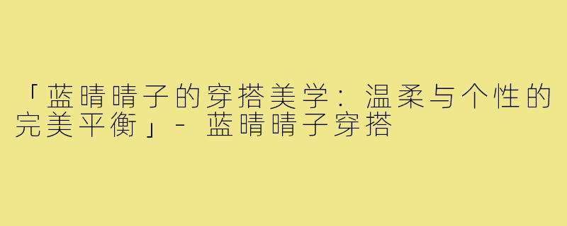 「蓝晴晴子的穿搭美学：温柔与个性的完美平衡」-蓝晴晴子穿搭