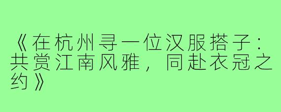 《在杭州寻一位汉服搭子:共赏江南风雅,同赴衣冠之约》