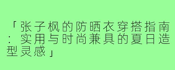 「张子枫的防晒衣穿搭指南：实用与时尚兼具的夏日造型灵感」