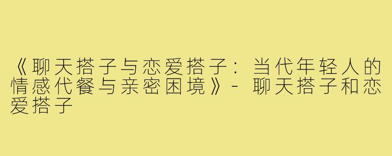 《聊天搭子与恋爱搭子：当代年轻人的情感代餐与亲密困境》-聊天搭子和恋爱搭子