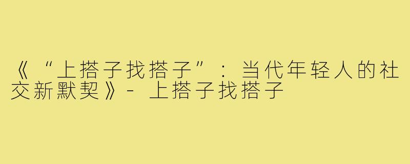 《“上搭子找搭子”：当代年轻人的社交新默契》-上搭子找搭子