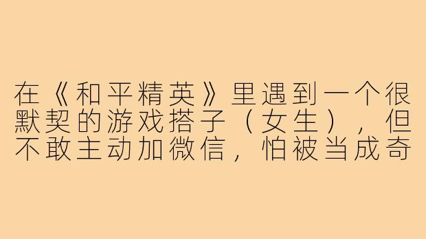在《和平精英》里遇到一个很默契的游戏搭子（女生），但不敢主动加微信，怕被当成奇怪的人怎么办？