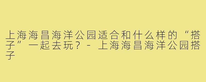 上海海昌海洋公园适合和什么样的“搭子”一起去玩？