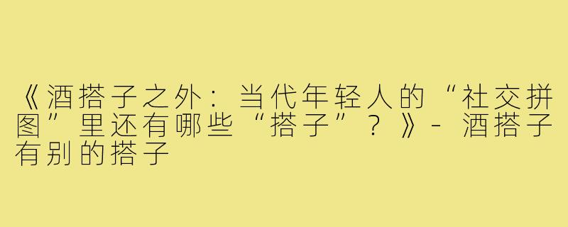 《酒搭子之外：当代年轻人的“社交拼图”里还有哪些“搭子”？》-酒搭子有别的搭子