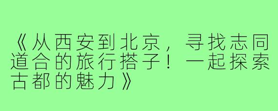 《从西安到北京，寻找志同道合的旅行搭子！一起探索古都的魅力》