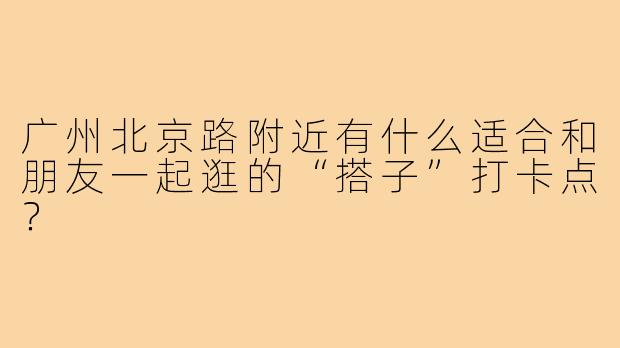 广州北京路附近有什么适合和朋友一起逛的“搭子”打卡点？