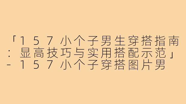 「157小个子男生穿搭指南：显高技巧与实用搭配示范」-157小个子穿搭图片男