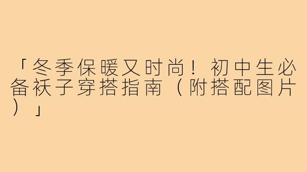 「冬季保暖又时尚！初中生必备袄子穿搭指南（附搭配图片）」