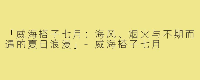 「威海搭子七月：海风、烟火与不期而遇的夏日浪漫」-威海搭子七月