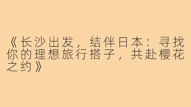 《长沙出发，结伴日本：寻找你的理想旅行搭子，共赴樱花之约》