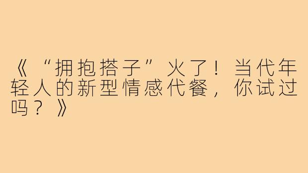 《“拥抱搭子”火了！当代年轻人的新型情感代餐，你试过吗？》