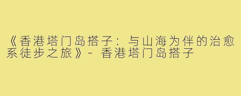 《香港塔门岛搭子：与山海为伴的治愈系徒步之旅》-香港塔门岛搭子