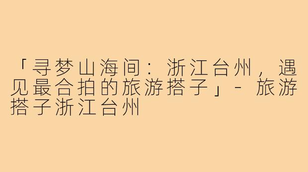「寻梦山海间：浙江台州，遇见最合拍的旅游搭子」-旅游搭子浙江台州
