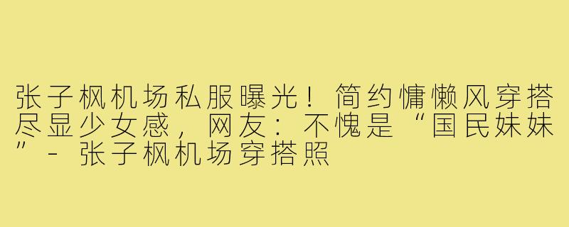 张子枫机场私服曝光！简约慵懒风穿搭尽显少女感，网友：不愧是“国民妹妹”