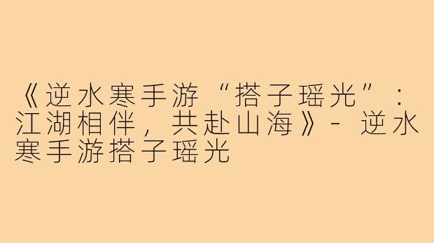 《逆水寒手游“搭子瑶光”：江湖相伴，共赴山海》-逆水寒手游搭子瑶光