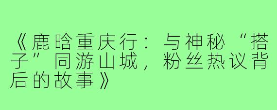 《鹿晗重庆行:与神秘“搭子”同游山城,粉丝热议背后的故事》