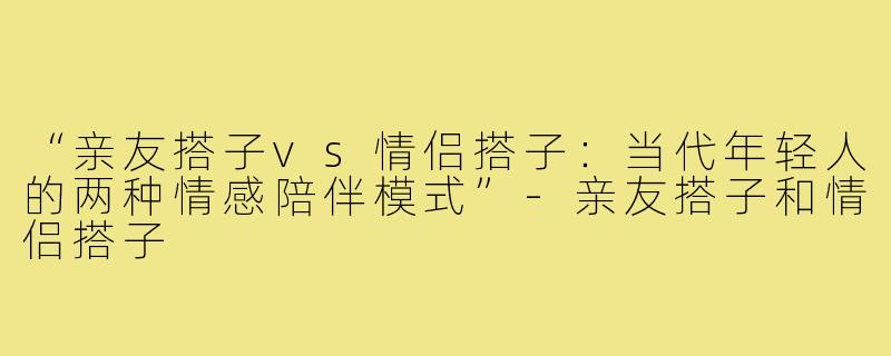 “亲友搭子vs情侣搭子：当代年轻人的两种情感陪伴模式”-亲友搭子和情侣搭子