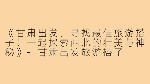 《甘肃出发，寻找最佳旅游搭子！一起探索西北的壮美与神秘》-甘肃出发旅游搭子