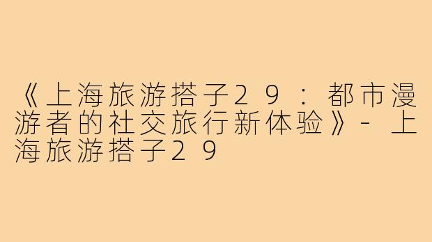 《上海旅游搭子29：都市漫游者的社交旅行新体验》-上海旅游搭子29