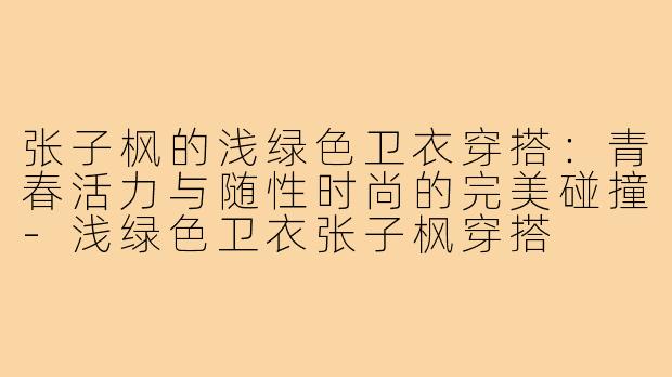 张子枫的浅绿色卫衣穿搭:青春活力与随性时尚的完美碰撞-浅绿色卫衣张子枫穿搭