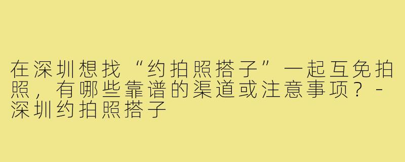 在深圳想找“约拍照搭子”一起互免拍照,有哪些靠谱的渠道或注意事项?-深圳约拍照搭子