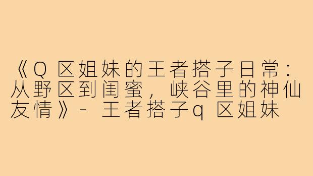 《Q区姐妹的王者搭子日常：从野区到闺蜜，峡谷里的神仙友情》