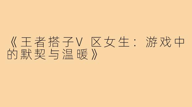 《王者搭子V区女生：游戏中的默契与温暖》