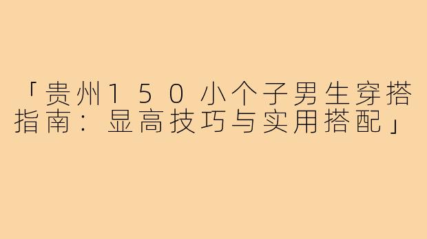 「贵州150小个子男生穿搭指南：显高技巧与实用搭配」