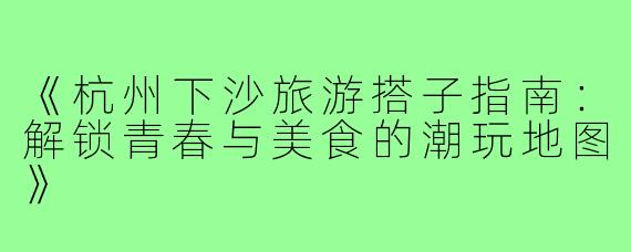 《杭州下沙旅游搭子指南：解锁青春与美食的潮玩地图》
