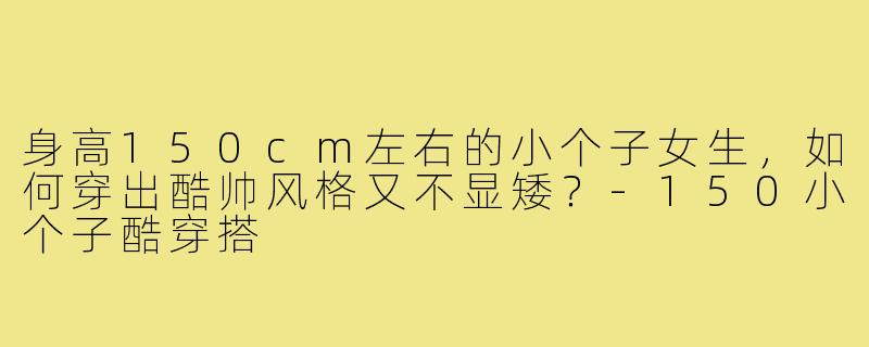 身高150cm左右的小个子女生,如何穿出酷帅风格又不显矮?-150小个子酷穿搭