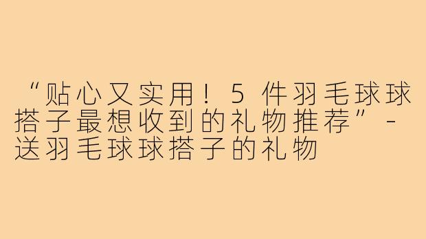 “贴心又实用！5件羽毛球球搭子最想收到的礼物推荐”-送羽毛球球搭子的礼物