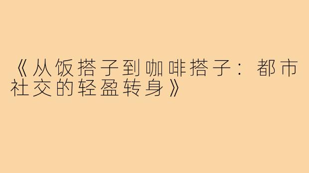 《从饭搭子到咖啡搭子:都市社交的轻盈转身》