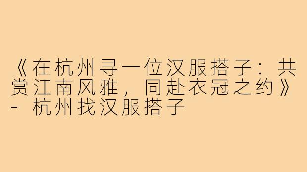 《在杭州寻一位汉服搭子:共赏江南风雅,同赴衣冠之约》-杭州找汉服搭子