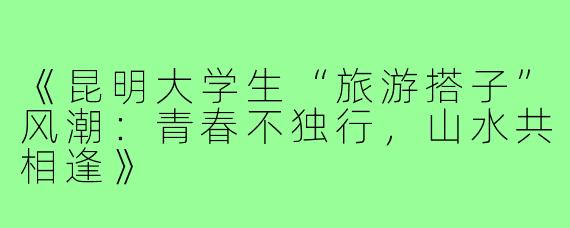 《昆明大学生“旅游搭子”风潮：青春不独行，山水共相逢》