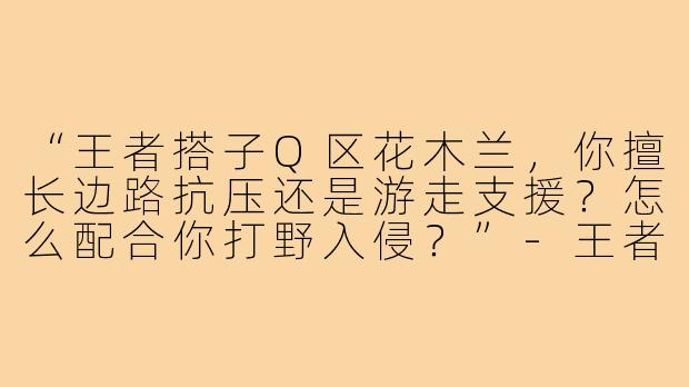 “王者搭子Q区花木兰，你擅长边路抗压还是游走支援？怎么配合你打野入侵？”-王者搭子q区花木兰